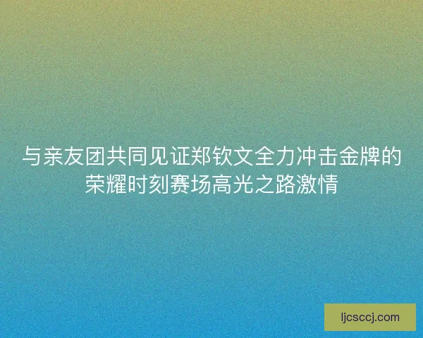 与亲友团共同见证郑钦文全力冲击金牌的荣耀时刻赛场高光之路激情