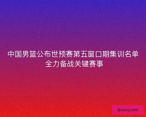 中国男篮公布世预赛第五窗口期集训名单 全力备战关键赛事